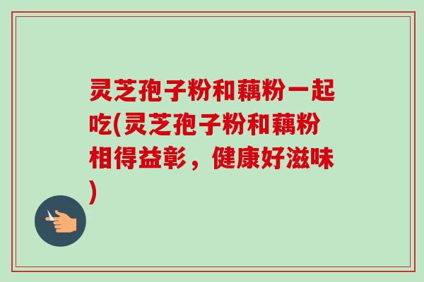 灵芝孢子粉和藕粉一起吃(灵芝孢子粉和藕粉相得益彰，健康好滋味)