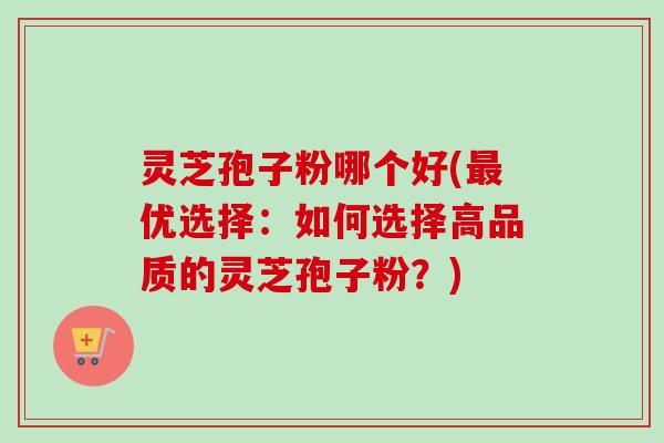 灵芝孢子粉哪个好(优选择：如何选择高品质的灵芝孢子粉？)