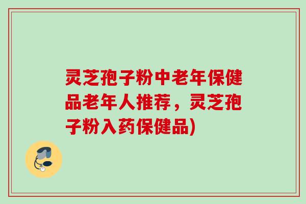 灵芝孢子粉中老年保健品老年人推荐，灵芝孢子粉入药保健品)
