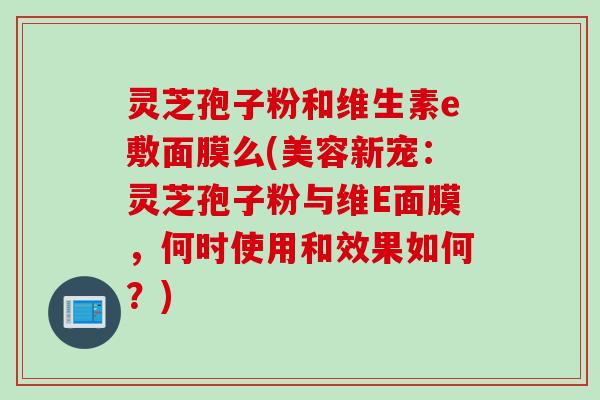 灵芝孢子粉和维生素e敷面膜么(美容新宠：灵芝孢子粉与维E面膜，何时使用和效果如何？)