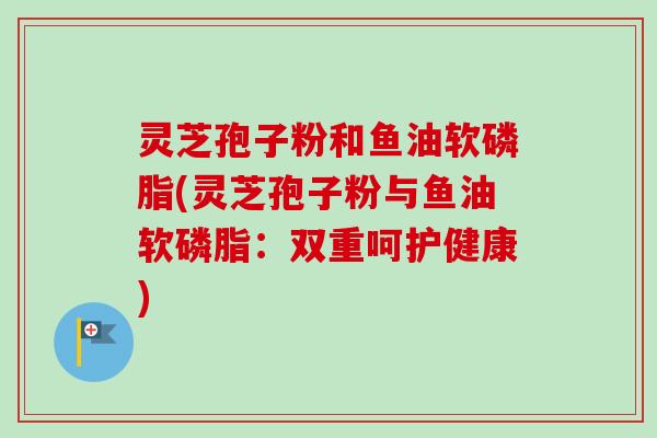 灵芝孢子粉和鱼油软磷脂(灵芝孢子粉与鱼油软磷脂：双重呵护健康)