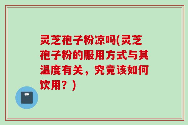 灵芝孢子粉凉吗(灵芝孢子粉的服用方式与其温度有关，究竟该如何饮用？)