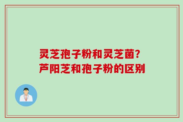 灵芝孢子粉和灵芝菌？芦阳芝和孢子粉的区别