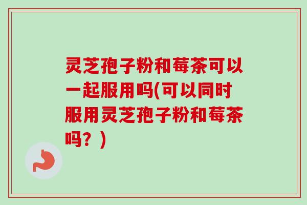 灵芝孢子粉和莓茶可以一起服用吗(可以同时服用灵芝孢子粉和莓茶吗？)