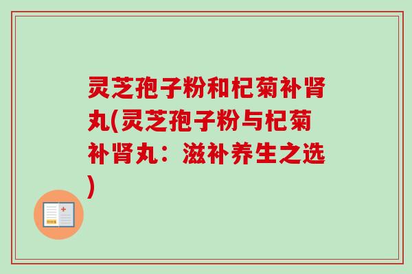 灵芝孢子粉和杞菊补肾丸(灵芝孢子粉与杞菊补肾丸：滋补养生之选)