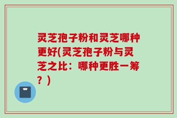 灵芝孢子粉和灵芝哪种更好(灵芝孢子粉与灵芝之比：哪种更胜一筹？)