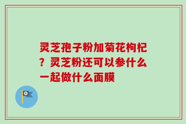 灵芝孢子粉加菊花枸杞？灵芝粉还可以参什么一起做什么面膜