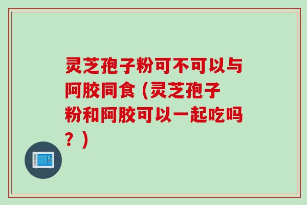 灵芝孢子粉可不可以与阿胶同食 (灵芝孢子粉和阿胶可以一起吃吗？)