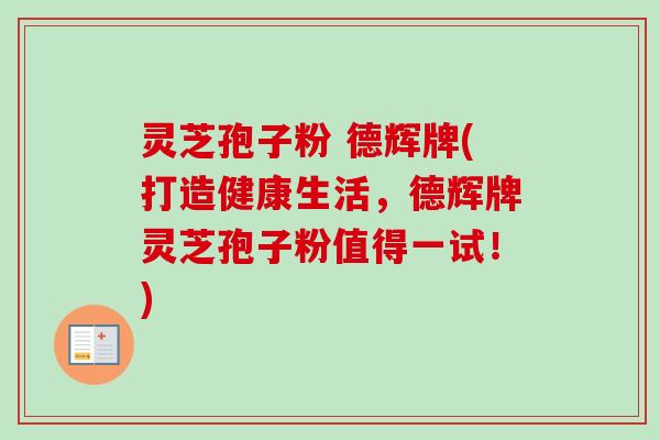 灵芝孢子粉 德辉牌(打造健康生活，德辉牌灵芝孢子粉值得一试！)