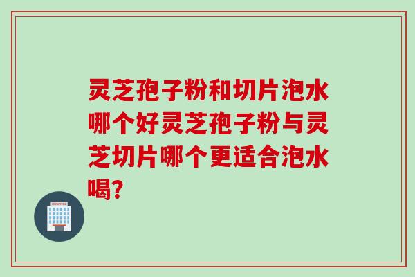 灵芝孢子粉和切片泡水哪个好灵芝孢子粉与灵芝切片哪个更适合泡水喝？