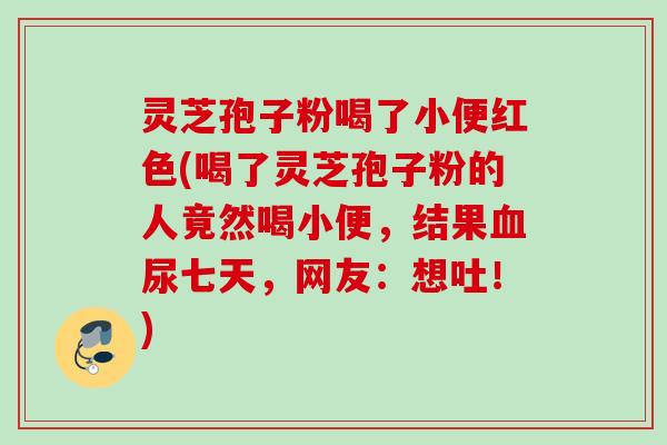 灵芝孢子粉喝了小便红色(喝了灵芝孢子粉的人竟然喝小便，结果血尿七天，网友：想吐！)