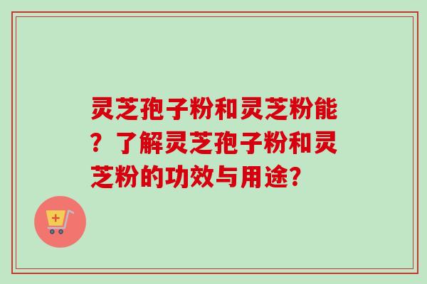 灵芝孢子粉和灵芝粉能？了解灵芝孢子粉和灵芝粉的功效与用途？