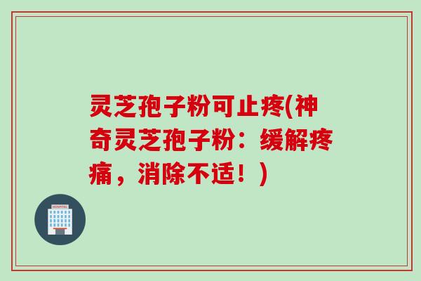 灵芝孢子粉可止疼(神奇灵芝孢子粉：缓解疼痛，消除不适！)