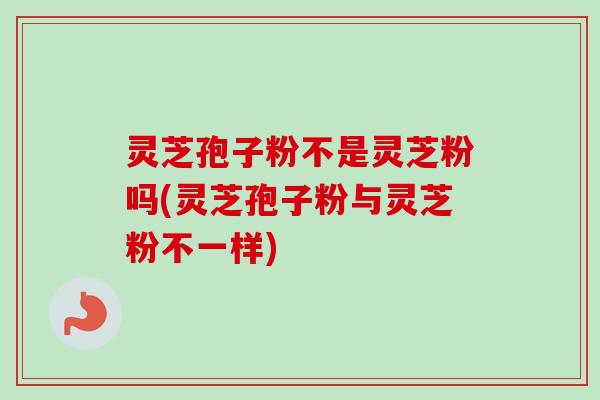 灵芝孢子粉不是灵芝粉吗(灵芝孢子粉与灵芝粉不一样)