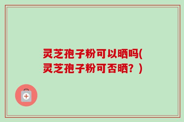 灵芝孢子粉可以晒吗(灵芝孢子粉可否晒？)