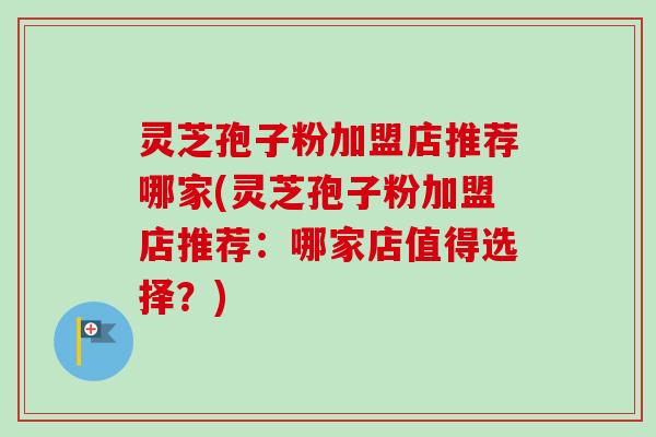 灵芝孢子粉加盟店推荐哪家(灵芝孢子粉加盟店推荐：哪家店值得选择？)