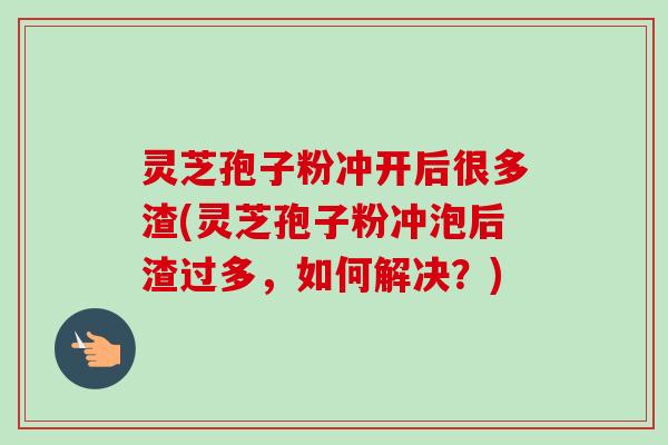 灵芝孢子粉冲开后很多渣(灵芝孢子粉冲泡后渣过多，如何解决？)