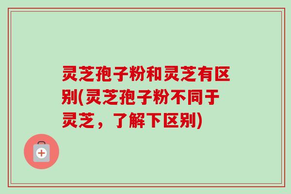 灵芝孢子粉和灵芝有区别(灵芝孢子粉不同于灵芝,了解下区别) 灵芝孢子粉和灵芝有区别(灵芝孢子粉不同于灵芝,了解下区别)