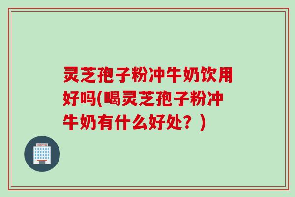 灵芝孢子粉冲牛奶饮用好吗(喝灵芝孢子粉冲牛奶有什么好处？)