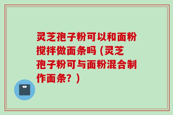 灵芝孢子粉可以和面粉搅拌做面条吗 (灵芝孢子粉可与面粉混合制作面条？)