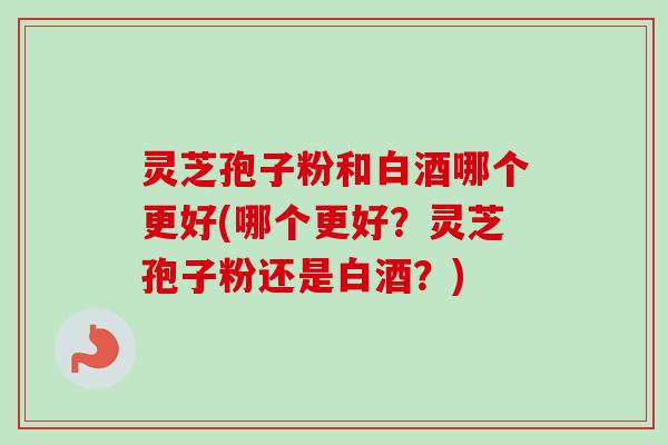 灵芝孢子粉和白酒哪个更好(哪个更好?灵芝孢子粉还是白酒?) 灵芝孢子粉和白酒哪个更好(哪个更好?灵芝孢子粉还是白酒?)