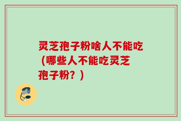 灵芝孢子粉啥人不能吃 (哪些人不能吃灵芝孢子粉？)