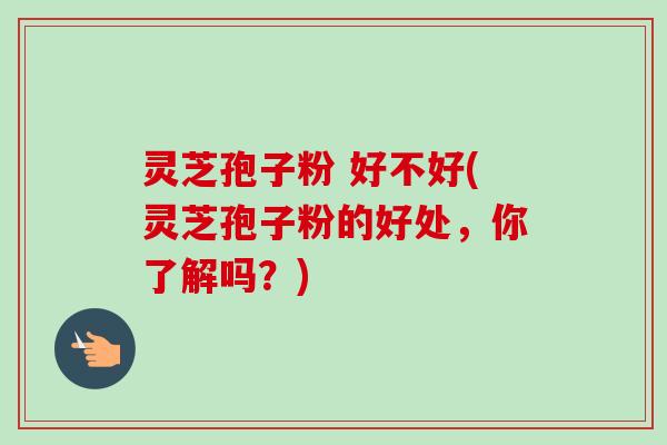 灵芝孢子粉 好不好(灵芝孢子粉的好处，你了解吗？)