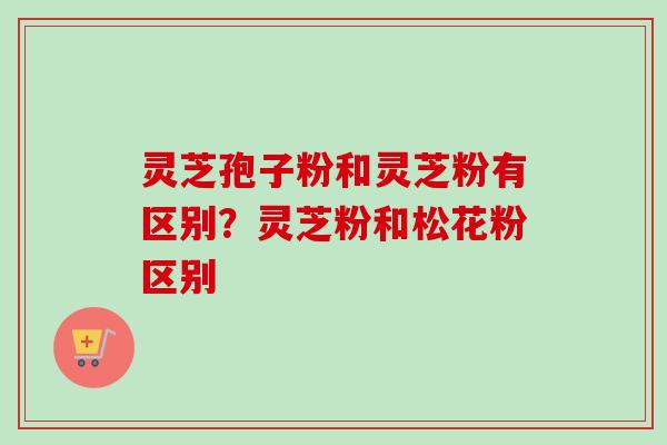 灵芝孢子粉和灵芝粉有区别？灵芝粉和松花粉区别