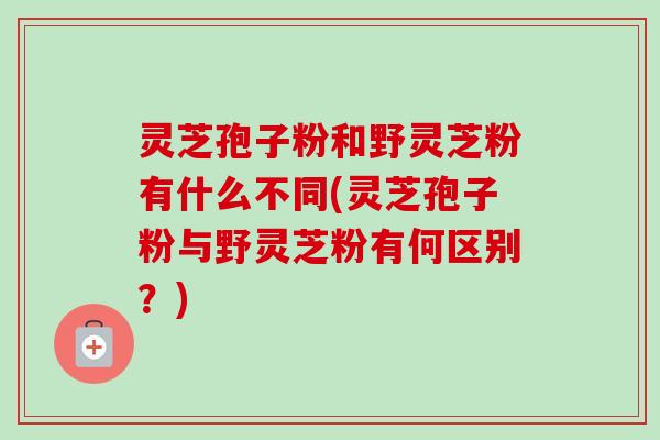 灵芝孢子粉和野灵芝粉有什么不同(灵芝孢子粉与野灵芝粉有何区别？)