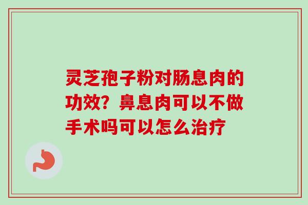 灵芝孢子粉对肠息肉的功效？鼻息肉可以不做手术吗可以怎么治疗