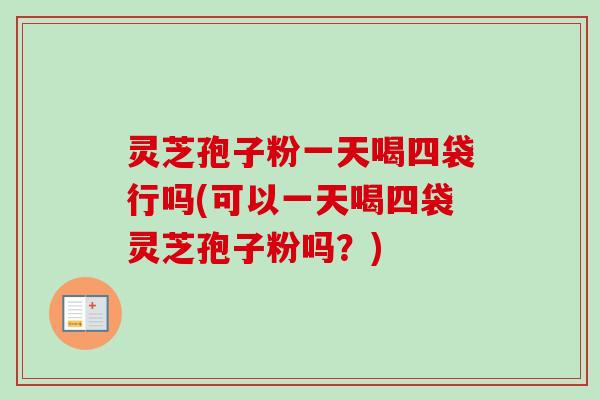 灵芝孢子粉一天喝四袋行吗(可以一天喝四袋灵芝孢子粉吗？)