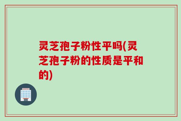 灵芝孢子粉性平吗(灵芝孢子粉的性质是平和的) 灵芝孢子粉性平吗(灵芝孢子粉的性质是平和的)