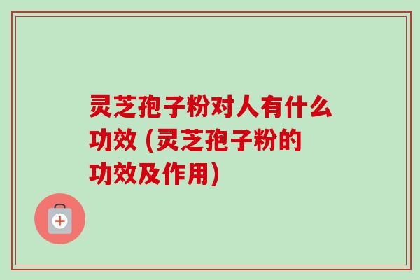灵芝孢子粉对人有什么功效 (灵芝孢子粉的功效及作用)