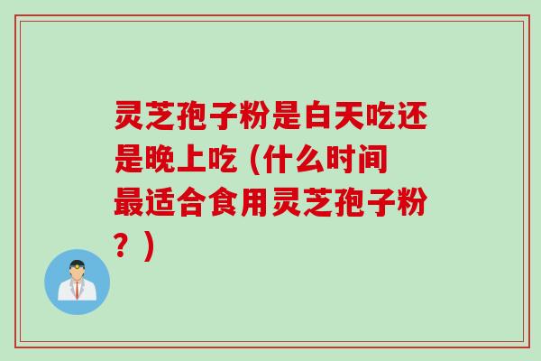 灵芝孢子粉是白天吃还是晚上吃 (什么时间最适合食用灵芝孢子粉？)