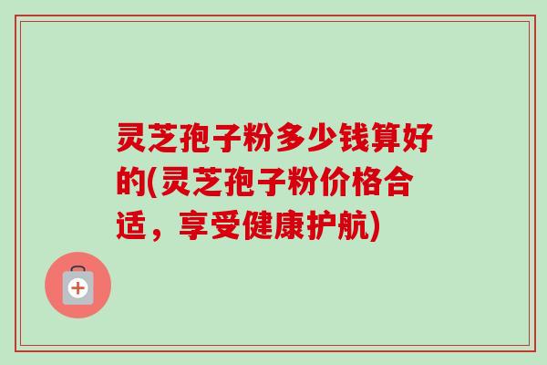 灵芝孢子粉多少钱算好的(灵芝孢子粉价格合适,享受健康护航) 灵芝孢子粉多少钱算好的(灵芝孢子粉价格合适,享受健康护航)