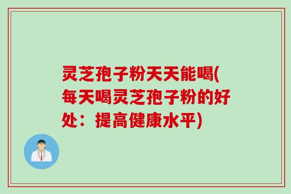 灵芝孢子粉天天能喝(每天喝灵芝孢子粉的好处：提高健康水平)