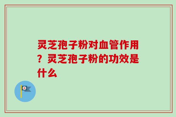 灵芝孢子粉对血管作用？灵芝孢子粉的功效是什么