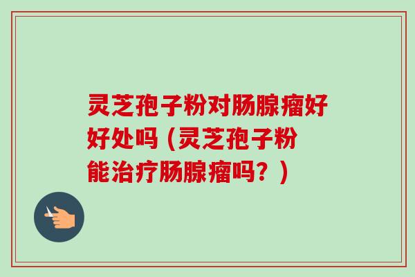 灵芝孢子粉对肠腺瘤好好处吗 (灵芝孢子粉能肠腺瘤吗?) 灵芝孢子粉对肠腺瘤好好处吗 (灵芝孢子粉能肠腺瘤吗?)
