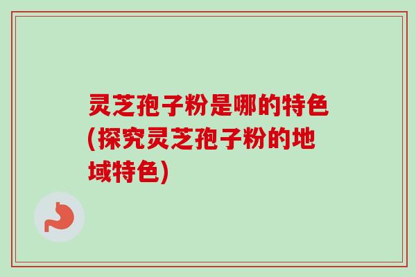 灵芝孢子粉是哪的特色(探究灵芝孢子粉的地域特色)