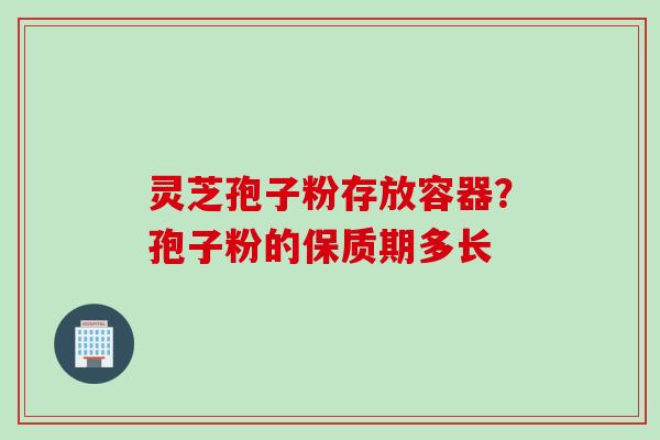 灵芝孢子粉存放容器？孢子粉的保质期多长