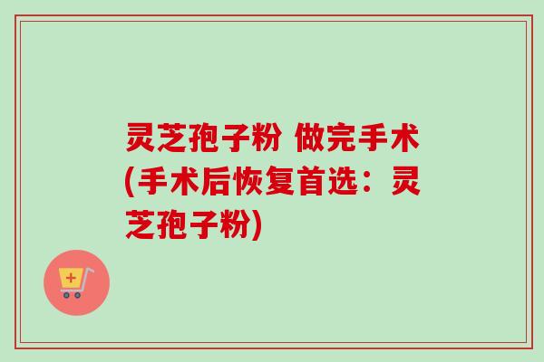 灵芝孢子粉 做完手术(手术后恢复首选:灵芝孢子粉) 灵芝孢子粉 做完手术(手术后恢复首选:灵芝孢子粉)