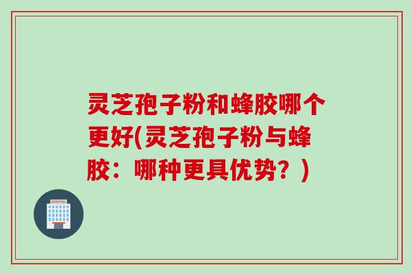 灵芝孢子粉和蜂胶哪个更好(灵芝孢子粉与蜂胶：哪种更具优势？)