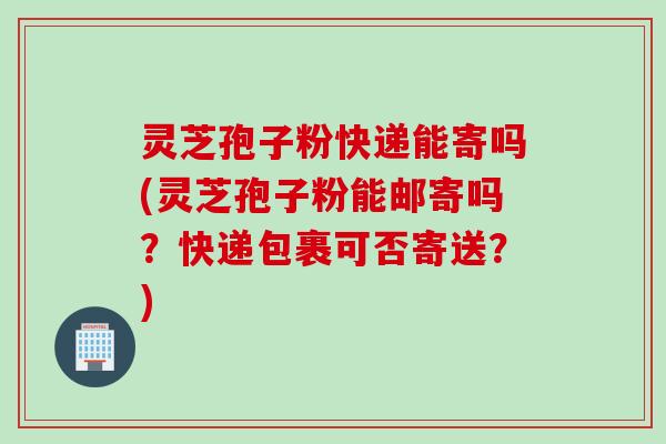 灵芝孢子粉快递能寄吗(灵芝孢子粉能邮寄吗?快递包裹可否寄送?) 灵芝孢子粉快递能寄吗(灵芝孢子粉能邮寄吗?快递包裹可否寄送?)