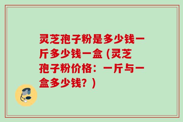 灵芝孢子粉是多少钱一斤多少钱一盒 (灵芝孢子粉价格：一斤与一盒多少钱？)
