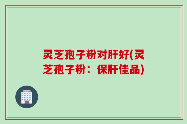 灵芝孢子粉对好(灵芝孢子粉:佳品) 灵芝孢子粉对好(灵芝孢子粉:佳品)