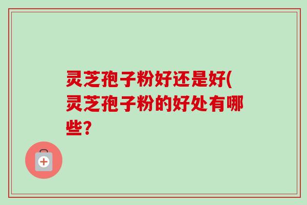 灵芝孢子粉好还是好(灵芝孢子粉的好处有哪些？