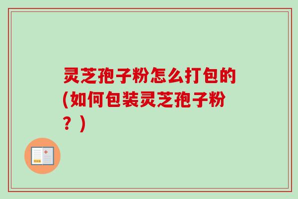灵芝孢子粉怎么打包的(如何包装灵芝孢子粉？)