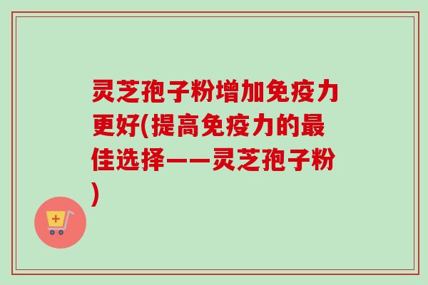 灵芝孢子粉增加免疫力更好(提高免疫力的最佳选择——灵芝孢子粉)