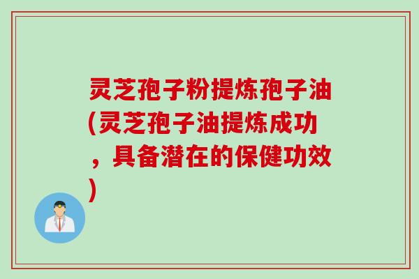 灵芝孢子粉提炼孢子油(灵芝孢子油提炼成功，具备潜在的保健功效)