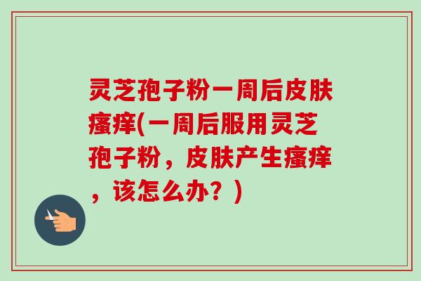 灵芝孢子粉一周后皮肤瘙痒(一周后服用灵芝孢子粉，皮肤产生瘙痒，该怎么办？)